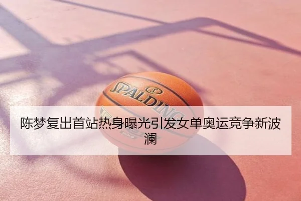 陈梦复出首站热身曝光引发女单奥运竞争新波澜