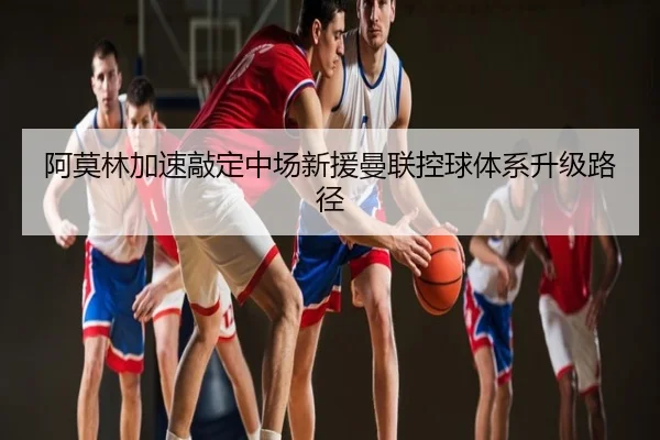阿莫林加速敲定中场新援曼联控球体系升级路径