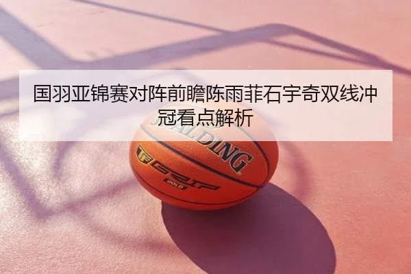 国羽亚锦赛对阵前瞻陈雨菲石宇奇双线冲冠看点解析