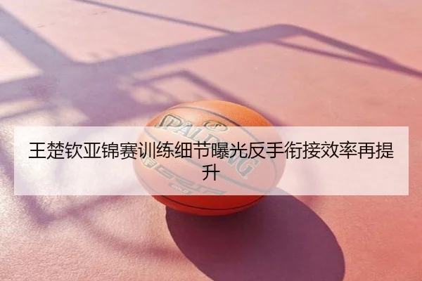 王楚钦亚锦赛训练细节曝光反手衔接效率再提升