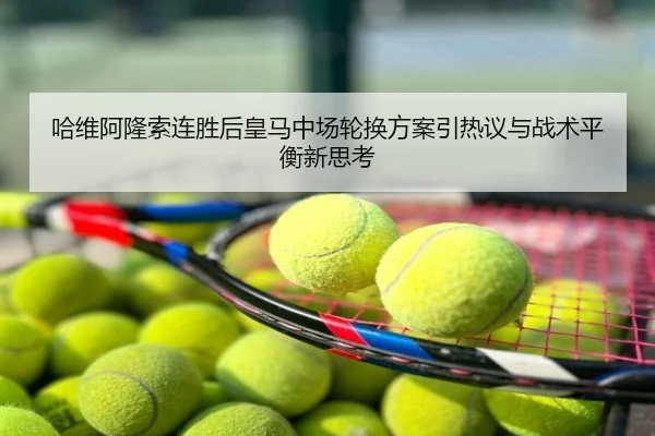哈维阿隆索连胜后皇马中场轮换方案引热议与战术平衡新思考