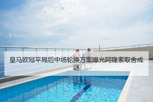 皇马欧冠平局后中场轮换方案曝光阿隆索取舍成谜